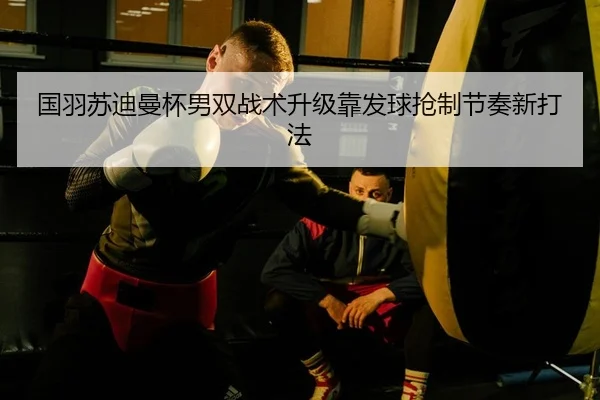 国羽苏迪曼杯男双战术升级靠发球抢制节奏新打法