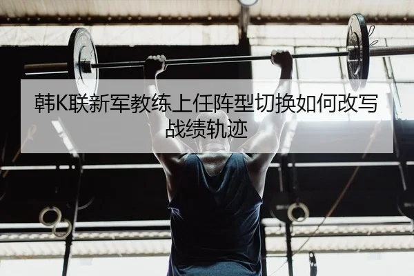韩K联新军教练上任阵型切换如何改写战绩轨迹