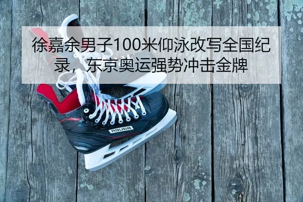 徐嘉余男子100米仰泳改写全国纪录，东京奥运强势冲击金牌